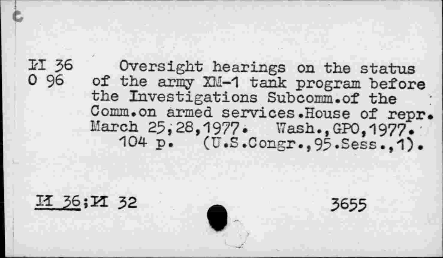 ﻿c
1'1 36 Oversight hearings on the status 0 96 of the army XM-1 tank program before the Investigations Subcomm.of the Comm.on armed services.House of repr March 25,28,1977»	Wash.,GPO,1977*
104 p. (U.S.Congr.,95»Sess.,1).
I* 36	32
3655